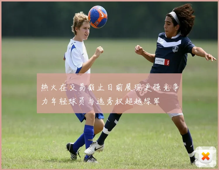 热火在交易截止日前展现更强竞争力年轻球员与选秀权超越绿军