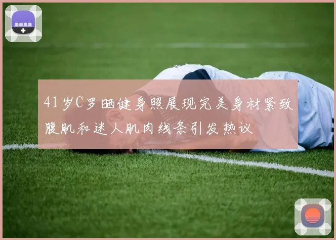 41岁C罗晒健身照展现完美身材紧致腹肌和迷人肌肉线条引发热议