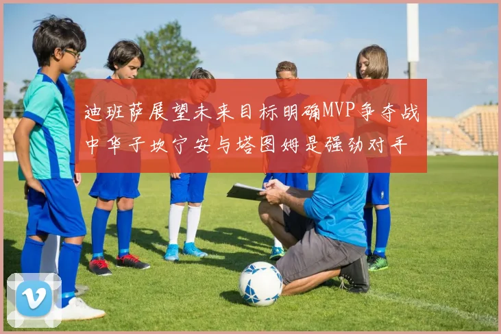 迪班萨展望未来目标明确MVP争夺战中华子坎宁安与塔图姆是强劲对手