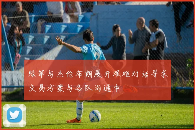 绿军与杰伦布朗展开艰难对话寻求交易方案与各队沟通中