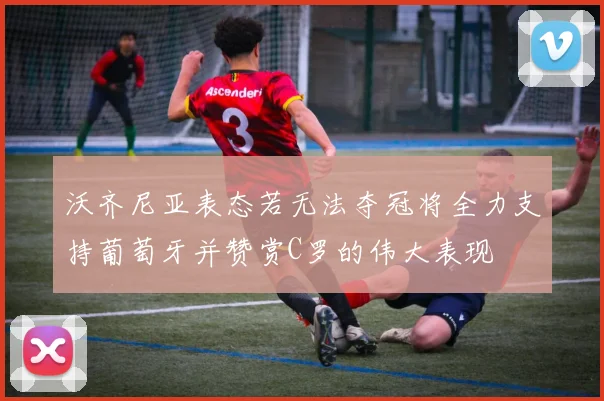 沃齐尼亚表态若无法夺冠将全力支持葡萄牙并赞赏C罗的伟大表现
