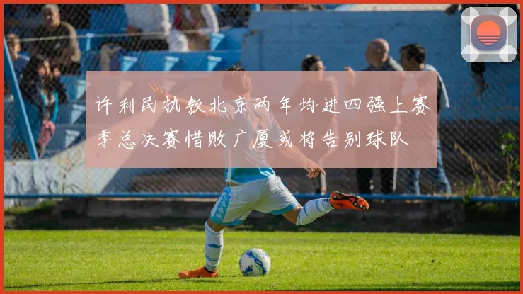 许利民执教北京两年均进四强上赛季总决赛惜败广厦或将告别球队