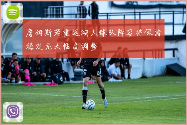 詹姆斯若重返湖人球队阵容将保持稳定无大幅度调整