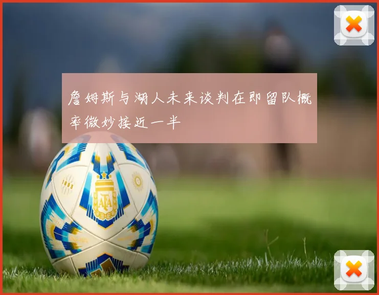 詹姆斯与湖人未来谈判在即留队概率微妙接近一半