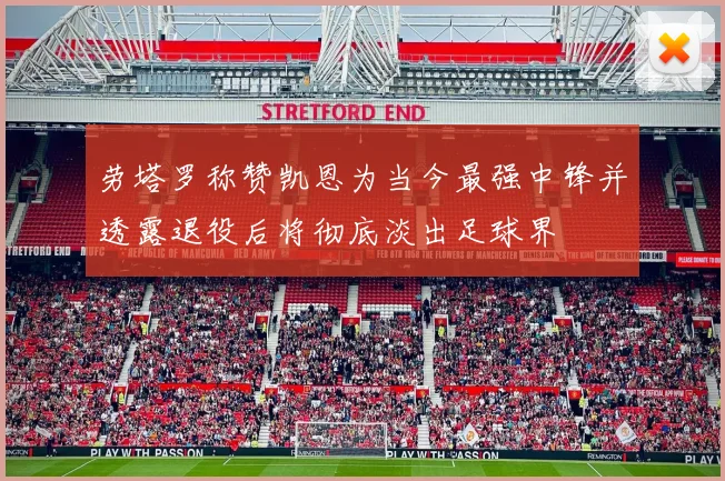 劳塔罗称赞凯恩为当今最强中锋并透露退役后将彻底淡出足球界