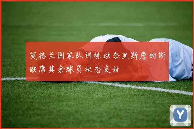 英格兰国家队训练动态里斯詹姆斯缺席其余球员状态良好
