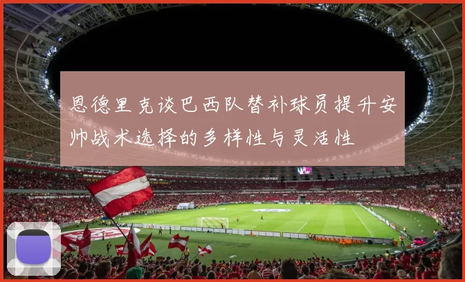 恩德里克谈巴西队替补球员提升安帅战术选择的多样性与灵活性