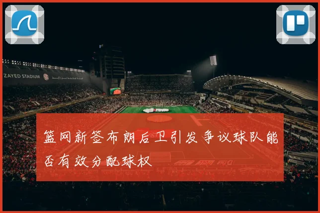 篮网新签布朗后卫引发争议球队能否有效分配球权