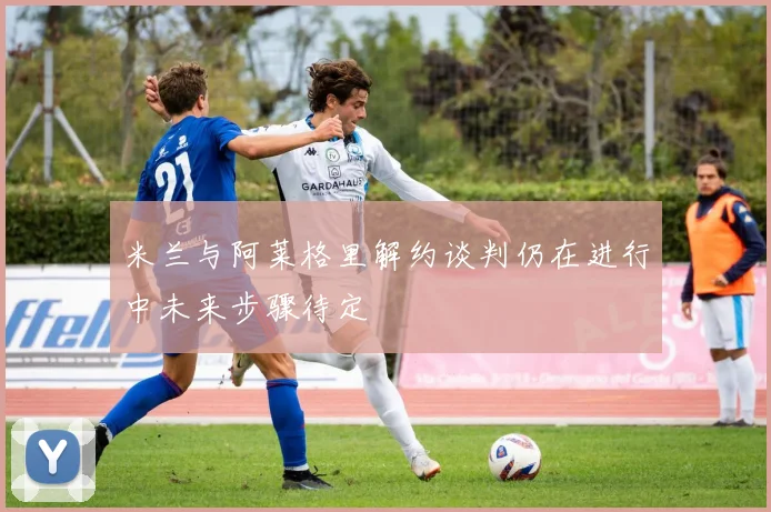 米兰与阿莱格里解约谈判仍在进行中未来步骤待定