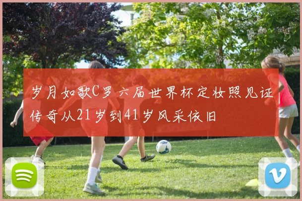 岁月如歌C罗六届世界杯定妆照见证传奇从21岁到41岁风采依旧