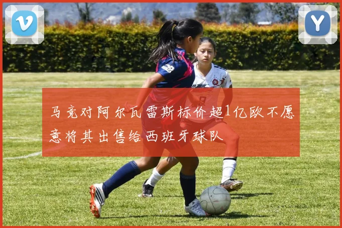 马竞对阿尔瓦雷斯标价超1亿欧不愿意将其出售给西班牙球队