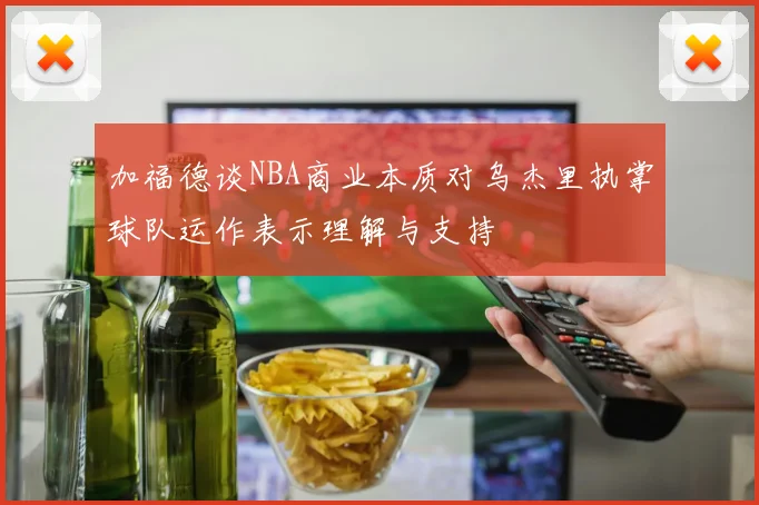 加福德谈NBA商业本质对乌杰里执掌球队运作表示理解与支持