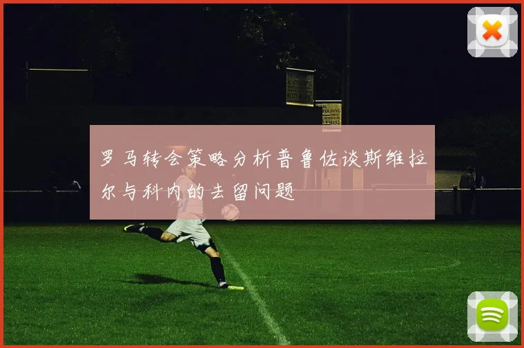 罗马转会策略分析普鲁佐谈斯维拉尔与科内的去留问题