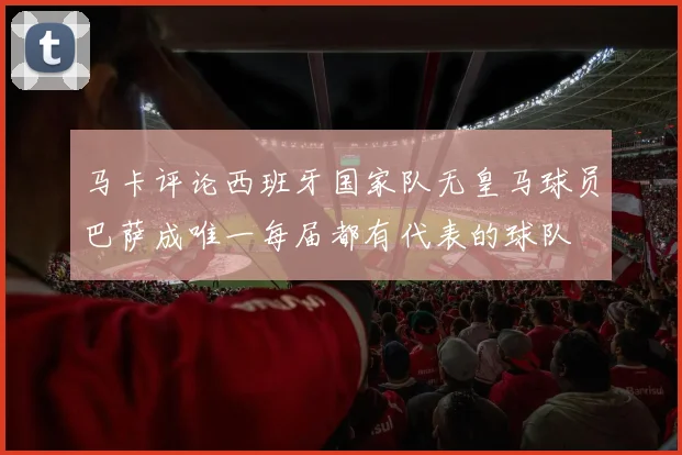 马卡评论西班牙国家队无皇马球员巴萨成唯一每届都有代表的球队
